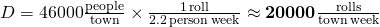 D=46000 \frac{\rm{people}}{\rm town} \times \frac{1 \rm{\,roll}}{\rm{2.2 \, person \, week}}\approx \mathbf{20000 \frac{\rm{rolls}}{\rm{town\, week}} }